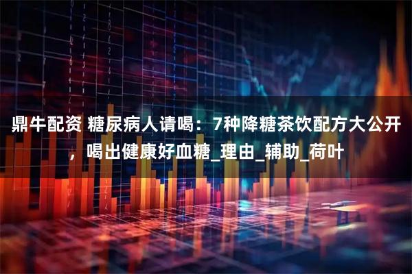 鼎牛配资 糖尿病人请喝：7种降糖茶饮配方大公开，喝出健康好血糖_理由_辅助_荷叶