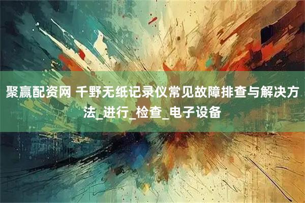 聚赢配资网 千野无纸记录仪常见故障排查与解决方法_进行_检查_电子设备