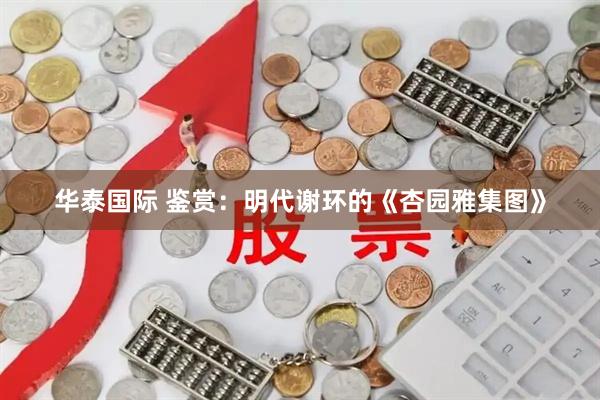 华泰国际 鉴赏:明代谢环的《杏园雅集图》