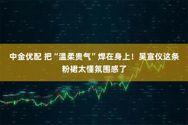 中金优配 把“温柔贵气”焊在身上！吴宣仪这条粉裙太懂氛围感了