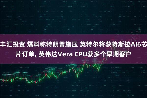 丰汇投资 爆料称特朗普施压 英特尔将获特斯拉AI6芯片订单, 英伟达Vera CPU获多个早期客户