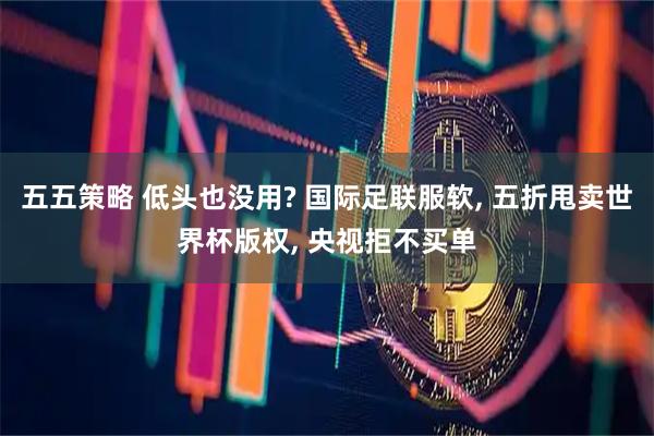 五五策略 低头也没用? 国际足联服软, 五折甩卖世界杯版权, 央视拒不买单