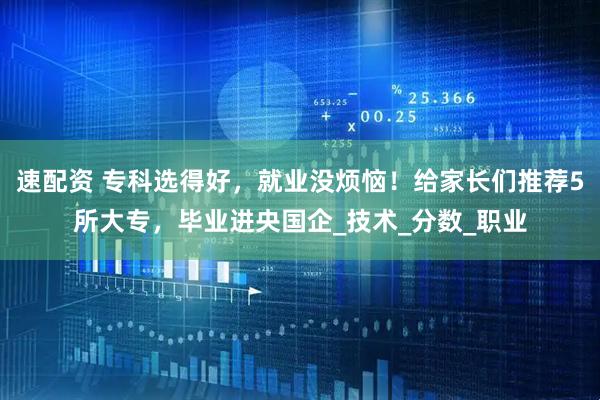 速配资 专科选得好，就业没烦恼！给家长们推荐5所大专，毕业进央国企_技术_分数_职业