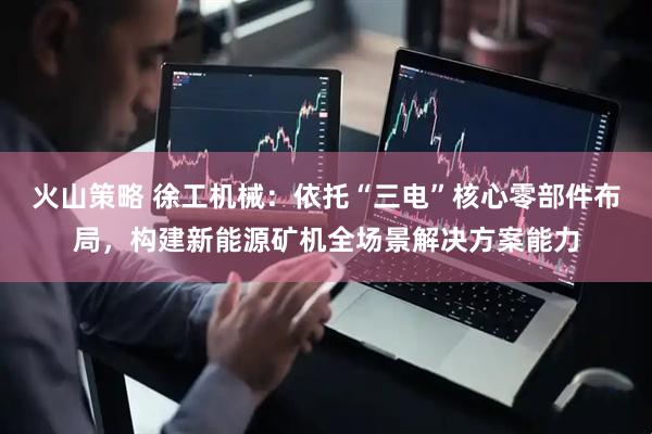 火山策略 徐工机械：依托“三电”核心零部件布局，构建新能源矿机全场景解决方案能力