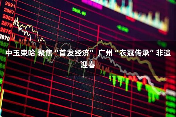 中玉束哈 聚焦“首发经济” 广州“衣冠传承”非遗迎春