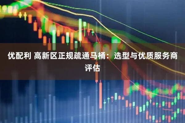 优配利 高新区正规疏通马桶：选型与优质服务商评估