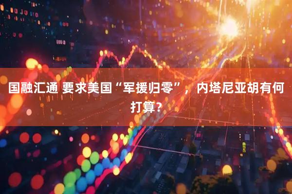 国融汇通 要求美国“军援归零”,内塔尼亚胡有何打算?