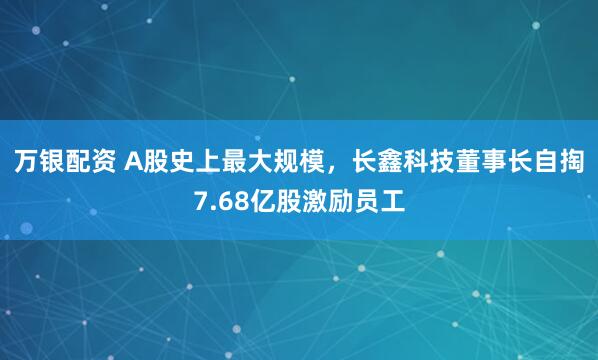 万银配资 A股史上最大规模，长鑫科技董事长自掏7.68亿股激励员工