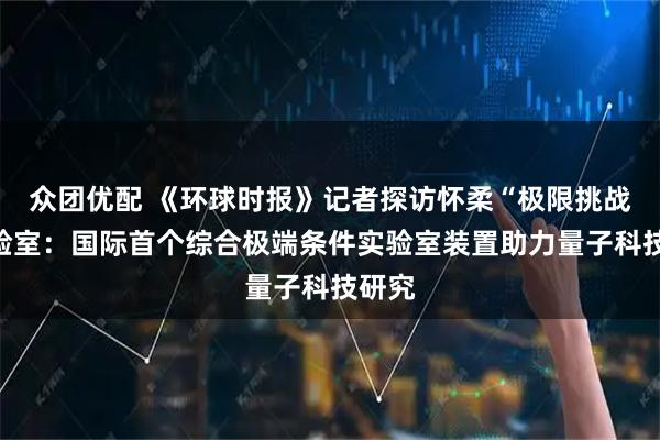 众团优配 《环球时报》记者探访怀柔“极限挑战”实验室：国际首个综合极端条件实验室装置助力量子科技研究