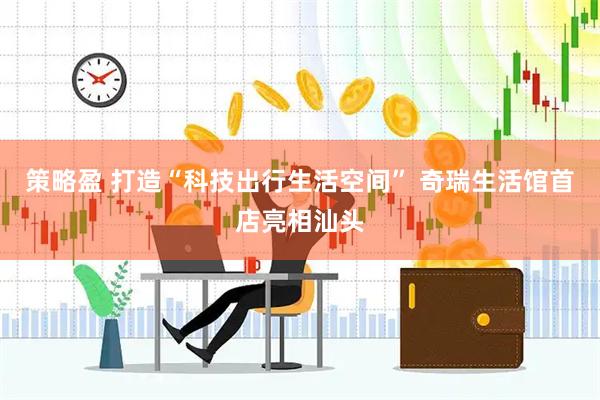 策略盈 打造“科技出行生活空间” 奇瑞生活馆首店亮相汕头