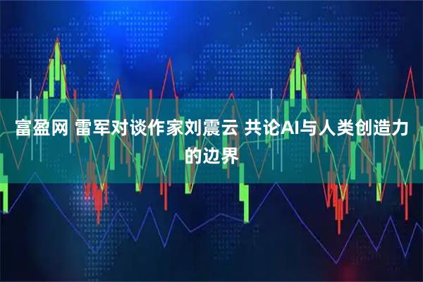 富盈网 雷军对谈作家刘震云 共论AI与人类创造力的边界