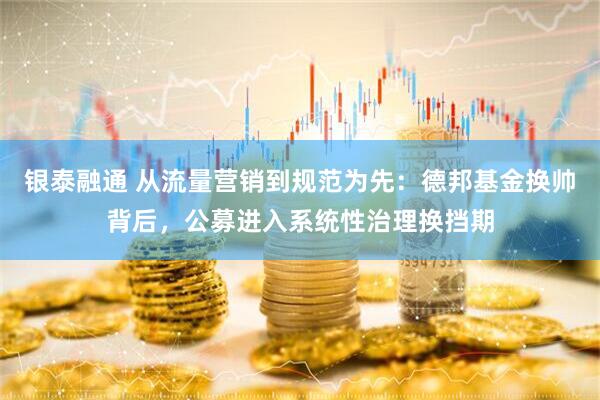 银泰融通 从流量营销到规范为先：德邦基金换帅背后，公募进入系统性治理换挡期