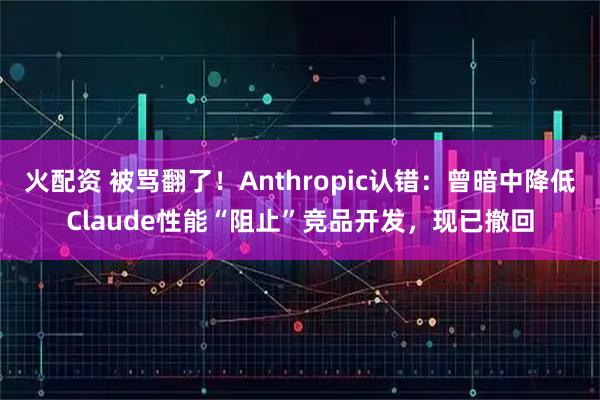 火配资 被骂翻了！Anthropic认错：曾暗中降低Claude性能“阻止”竞品开发，现已撤回