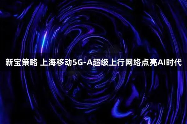 新宝策略 上海移动5G-A超级上行网络点亮AI时代